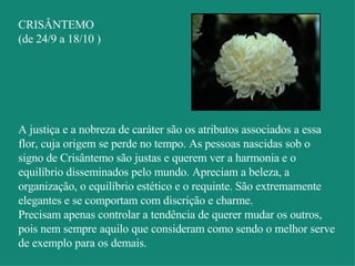 CRISÂNTEMO (de 24/9 a 18/10 ) A justiça e a nobreza de caráter são os atributos associados a essa flor, cuja origem se perde no tempo. As pessoas nascidas sob o signo de Crisântemo são justas e querem ver a harmonia e o equilíbrio disseminados pelo mundo. Apreciam a beleza, a organização, o equilíbrio estético e o requinte. São extremamente elegantes e se comportam com discrição e charme.  Precisam apenas controlar a tendência de querer mudar os outros, pois nem sempre aquilo que consideram como sendo o melhor serve de exemplo para os demais. 