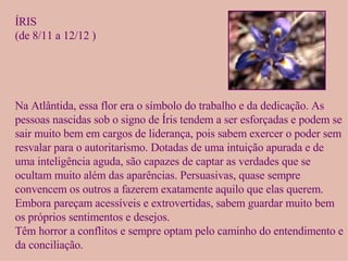 ÍRIS (de 8/11 a 12/12 ) Na Atlântida, essa flor era o símbolo do trabalho e da dedicação. As pessoas nascidas sob o signo de Íris tendem a ser esforçadas e podem se sair muito bem em cargos de liderança, pois sabem exercer o poder sem resvalar para o autoritarismo. Dotadas de uma intuição apurada e de uma inteligência aguda, são capazes de captar as verdades que se ocultam muito além das aparências. Persuasivas, quase sempre convencem os outros a fazerem exatamente aquilo que elas querem. Embora pareçam acessíveis e extrovertidas, sabem guardar muito bem os próprios sentimentos e desejos.  Têm horror a conflitos e sempre optam pelo caminho do entendimento e da conciliação. 