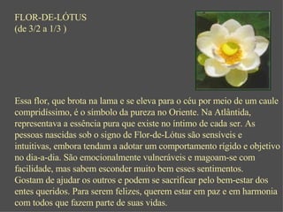 FLOR-DE-LÓTUS (de 3/2 a 1/3 ) Essa flor, que brota na lama e se eleva para o céu por meio de um caule compridíssimo, é o símbolo da pureza no Oriente. Na Atlântida, representava a essência pura que existe no íntimo de cada ser. As pessoas nascidas sob o signo de Flor-de-Lótus são sensíveis e intuitivas, embora tendam a adotar um comportamento rígido e objetivo no dia-a-dia. São emocionalmente vulneráveis e magoam-se com facilidade, mas sabem esconder muito bem esses sentimentos. Gostam de ajudar os outros e podem se sacrificar pelo bem-estar dos entes queridos. Para serem felizes, querem estar em paz e em harmonia com todos que fazem parte de suas vidas. 