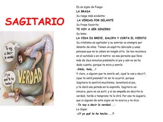 SAGITARIO Es un signo de Fuego:   LA BRASA Su rasgo más evidente: LA VERDAD POR DELANTE Su frase favorita:  TE VOY A SER SINCERO Su lema:  LA VIDA ES BREVE, GALOPA Y CORTA EL VIENTO Su vitalismo es agotador y su sonrisa va siempre por  delante de ellos. Tienen un espíritu delicado y unas  patazas que no le caben en ningún sitio. Se les reconoce  en el autobús o en el metro: es esa persona que lleva  más de diez minutos pisándote el pie y aún no se ha  dado cuenta, porque te mira y sonríe: - ¡Hola, hola,..! Y claro, a alguien que te sonríe así, ¿qué le vas a decir?,  ¿que te está pisando? ¡ni se te ocurra!, porque  Sagitario lo sentirá muchísimo, levantará el pie,  y te dará una patada en la espinilla. Sagitario es  sincero, pero no es sutil, y si se empeña en decirte la  verdad, tarde o temprano te la dirá. Por eso te sugiero,  que si alguien de este signo se te acerca y te dice: - Te voy a decir la verdad... .- Le digas: - ¿Y yo qué te he hecho....? - 
