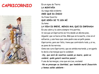 CAPRICORNIO Es un signo de Tierra:   LA MONTAÑA Su rasgo más evidente:  CREE QUE ES ÚNICO Su frase favorita:  QUE SERÍA DE TI SIN MÍ Su lema:  LA VIDA ES BREVE, MENOS MAL QUE ES EMPINADA Es una cabra y la cabra siempre tira parriba.  Si ves que un Capricornio se tira desde un décimo piso,  ¡síguele!, que va hacia arriba. Más que en la suerte, cree en el  esfuerzo, y eso hace que como padre sea un pelín  pesao . Capricornio, para ser feliz, tiene que controlarlo todo, y si no,  se pone de los nervios.  Como ese cura Capricornio, que se estaba muriendo, y en agonía  le decía a las monjas que le cuidaban: - ¡Ay, que será de vosotras cuando yo muera, quien os  cuidará, quién guiará vuestros pasos!  - Y una de las monjas, creo que era Leo, exclamó: - No se preocupe su Santidad, que también murió Jesucristo  y hemos salido adelante  - 