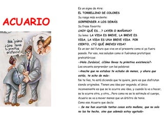 ACUARIO Es un signo de Aire:   EL TORBELLINO DE COLORES Su rasgo más evidente:   SORPRENDER A LOS DEMÁS Su frase favorita:   ¿HOY QUÉ ES...? ¿AYER O MAÑANA? Su lema:  LA VIDA ES BREVE, LA BREVE ES  VIDA, LA VIDA ES UNA BREVE VIDA. POR  CIERTO, ¿TÚ QUÉ  BREVES  VIDA? Es un ser del futuro que vive en el presente como si ya fuera  pasado. Por eso, nos saludan como si fuéramos prototipos  prehistóricos: - ¡Hola Jurásico!, ¿Cómo llevas tu primitiva existencia? - Les encanta sorprender con las palabras: - Anoche que no estabas te echaba de menos, y ahora que  estás, te echo de más - No te líes, te está diciendo que te quiere, pero es que disfrutan  siendo originales. Tienen una idea por segundo; el único  inconveniente es que se le ocurre una idea, y cuando la va a hacer,  se le ocurre otra, y otra,...Pero como no se le estimule el cuerpo,  Acuario se va a mover menos que un árbitro de tenis.  Como ese Acuario que decía: -  Se me han ocurrido tantas cosas esta mañana, que no solo  no las he hecho, sino que además estoy agotado - 