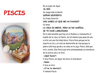 PISCIS Es un signo de Agua: EL RÍO Su rasgo más evidente:  SOÑAR DESPIERTO Su frase favorita:  ¿NO SABES LO QUE ME HA PASADO? Su lema:   LA VIDA ES BREVE, PERO SI NO SUEÑAS, SE TE HACE LARGUÍSIMA Es lo más sensible que hay en el Zodíaco y tienesuelto el  muelle de la risa y el llanto, de tal manera que pasa de uno  a otro con una facilidad única. Piscis llora porque se ha  muerto su tía, y al rato se desternilla de risa porque la  pobre está muy gorda y no cabe en la caja. Piscis, más que  vivir, existe. Ese Piscis que mira entusiasmado un atardecer,  se le acerca uno y le dice: - ¿Qué haces? - Y dice Piscis, sin dejar de mirar el atardecer: - Nada - Y dice el otro: - ¿Y no te aburres? - Y remata Piscis: - Si no me interrumpen, no - 