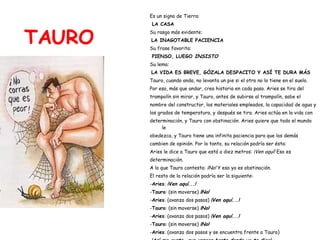 TAURO Es un signo de Tierra: LA CASA Su rasgo más evidente: LA INAGOTABLE PACIENCIA Su frase favorita: PIENSO, LUEGO  INSISTO Su lema: LA VIDA ES BREVE, GÓZALA DESPACITO Y ASÍ TE DURA MÁS Tauro, cuando anda, no levanta un pie si el otro no lo tiene en el suelo.  Por eso, más que andar, crea historia en cada paso. Aries se tira del  trampolín sin mirar, y Tauro, antes de subirse al trampolín, sabe el  nombre del constructor, los materiales empleados, la capacidad de agua y  los grados de temperatura, y después se tira. Aries actúa en la vida con  determinación, y Tauro con obstinación. Aries quiere que todo el mundo le  obedezca, y Tauro tiene una infinita paciencia para que los demás  cambien de opinión. Por lo tanto, su relación podría ser ésta: Aries le dice a Tauro que está a diez metros:  ¡Ven aquí!  Eso es  determinación. A lo que Tauro contesta:  ¡No!  Y eso ya es obstinación. El resto de la relación podría ser la siguiente: - Aries :  ¡Ven aquí...! - Tauro : (sin moverse)  ¡No! - Aries : (avanza dos pasos)  ¡Ven aquí...! - Tauro : (sin moverse)  ¡No! - Aries : (avanza dos pasos)  ¡Ven aquí...! - Tauro : (sin moverse)  ¡No! - Aries : (avanza dos pasos y se encuentra frente a Tauro) ¡Así me gusta, que vengas hasta donde yo te digo! 