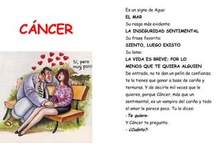 CÁNCER Es un signo de Agua:  EL MAR Su rasgo más evidente:  LA INSEGURIDAD SENTIMENTAL Su frase favorita:   SIENTO, LUEGO EXISTO Su lema:  LA VIDA ES BREVE; POR LO  MENOS QUE TE QUIERA ALGUIEN De entrada, no te dan un pelín de confianza;  te la tienes que ganar a base de cariño y  ternuras. Y de decirle mil veces que le  quieres, porque Cáncer, más que un  sentimental, es un vampiro del cariño y todo  el amor le parece poco. Tu le dices: - Te quiero - Y Cáncer te pregunta: -  ¿Cuánto? - 