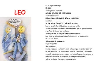 LEO Es un signo de Fuego:  EL SOL Su rasgo más evidente: SER EL CENTRO DE ATENCIÓN Su frase favorita:   PERO SIGO SIENDO EL REY (o LA REINA) Su lema:  SI LA VIDA ES BREVE, SÁCALE BRILLO Leo es la estrella del Zodíaco, la que más brilla.  Se les distingue fácilmente; es ese (o esa) que se queda mirando  a un foco al tiempo que exclama: - ¡Hay que ver la luz que estoy dando al foco! - Leo tiene un alto concepto de sí mismo. A ti te presentan a  un Leo y le dices: - Encantado de conocerte - Y Leo responde: - Lo entiendo - Se les descubre fácilmente en la calle porque no andan: desfilan  en una pasarela. Y si la calle está llena de comercios, Leo andará  mirando los escaparates, no para ver lo que hay dentro, sino para  verse reflejado en los cristales, al tiempo que exclama: - Si yo no fuera tan caro, me compraba - 