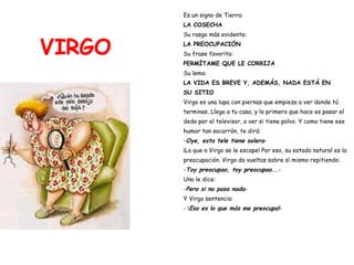 VIRGO Es un signo de Tierra: LA COSECHA Su rasgo más evidente: LA PREOCUPACIÓN Su frase favorita:  PERMÍTAME QUE LE CORRIJA Su lema:   LA VIDA ES BREVE Y, ADEMÁS, NADA ESTÁ EN SU SITIO Virgo es una lupa con piernas que empieza a ver donde tú  terminas. Llega a tu casa, y lo primero que hace es pasar el  dedo por el televisor, a ver si tiene polvo. Y como tiene ese  humor tan socarrón, te dirá: - Oye, esta tele tiene solera - ¡Lo que a Virgo se le escape! Por eso, su estado natural es la  preocupación. Virgo da vueltas sobre sí mismo repitiendo: - Toy preocupao, toy preocupao.. .- Uno le dice: - Pero si no pasa nada - Y Virgo sentencia: - ¡ Eso es lo que más me preocupa! - 