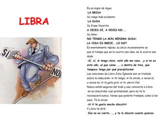 LIBRA Es un signo de Agua: LA BRISA Su rasgo más evidente: LA DUDA Su frase favorita:  A VECES SÍ, A VECES NO... Su lema:   NO TENGO LA MÁS MÍNIMA DUDA;  LA VIDA ES BREVE...¿O NO? Es mentalmente rápido; su único inconveniente es  que al tiempo que se le ocurre una idea, se le ocurre una  duda: - Sí, sí, lo tengo claro, este año me caso...y si no es  este año, el que viene..., o dentro de tres, que  tampoco tengo por qué precipitarme - Las canciones de Libra Julio Iglesias son un tratado  sobre la indecisión:  ni te tengo, ni te olvido ,  a veces sí, a veces no, ni tu gato gris, ni tu  perro fiel .  Nunca están seguros del todo y eso convierte a Libra en un discutidor casi profesional, pero no te lo  reconocerá nunca; tienes que ponerle trampas, como a los  osos. Tú le dices: - ¡A ti te gusta mucho discutir! - Y Libra te dirá: - Eso no es cierto..., y te lo discuto cuanto quieras - 