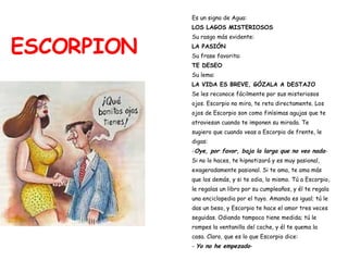 ESCORPION Es un signo de Agua:  LOS LAGOS MISTERIOSOS Su rasgo más evidente:   LA PASIÓN Su frase favorita:   TE DESEO Su lema:  LA VIDA ES BREVE, GÓZALA A DESTAJO Se les reconoce fácilmente por sus misteriosos  ojos. Escorpio no mira, te reta directamente. Los  ojos de Escorpio son como finísimas agujas que te  atraviesan cuando te imponen su mirada. Te  sugiero que cuando veas a Escorpio de frente, le  digas: - Oye, por favor, baja la larga que no veo nada - Si no lo haces, te hipnotizará y es muy pasional,  exageradamente pasional. Si te ama, te ama más  que los demás, y si te odia, lo mismo. Tú a Escorpio,  le regalas un libro por su cumpleaños, y él te regala  una enciclopedia por el tuyo. Amando es igual; tú le  das un beso, y Escorpio te hace el amor tres veces  seguidas. Odiando tampoco tiene medida; tú le  rompes la ventanilla del coche, y él te quema la  casa. Claro, que es lo que Escorpio dice: -  Yo no he empezado - 