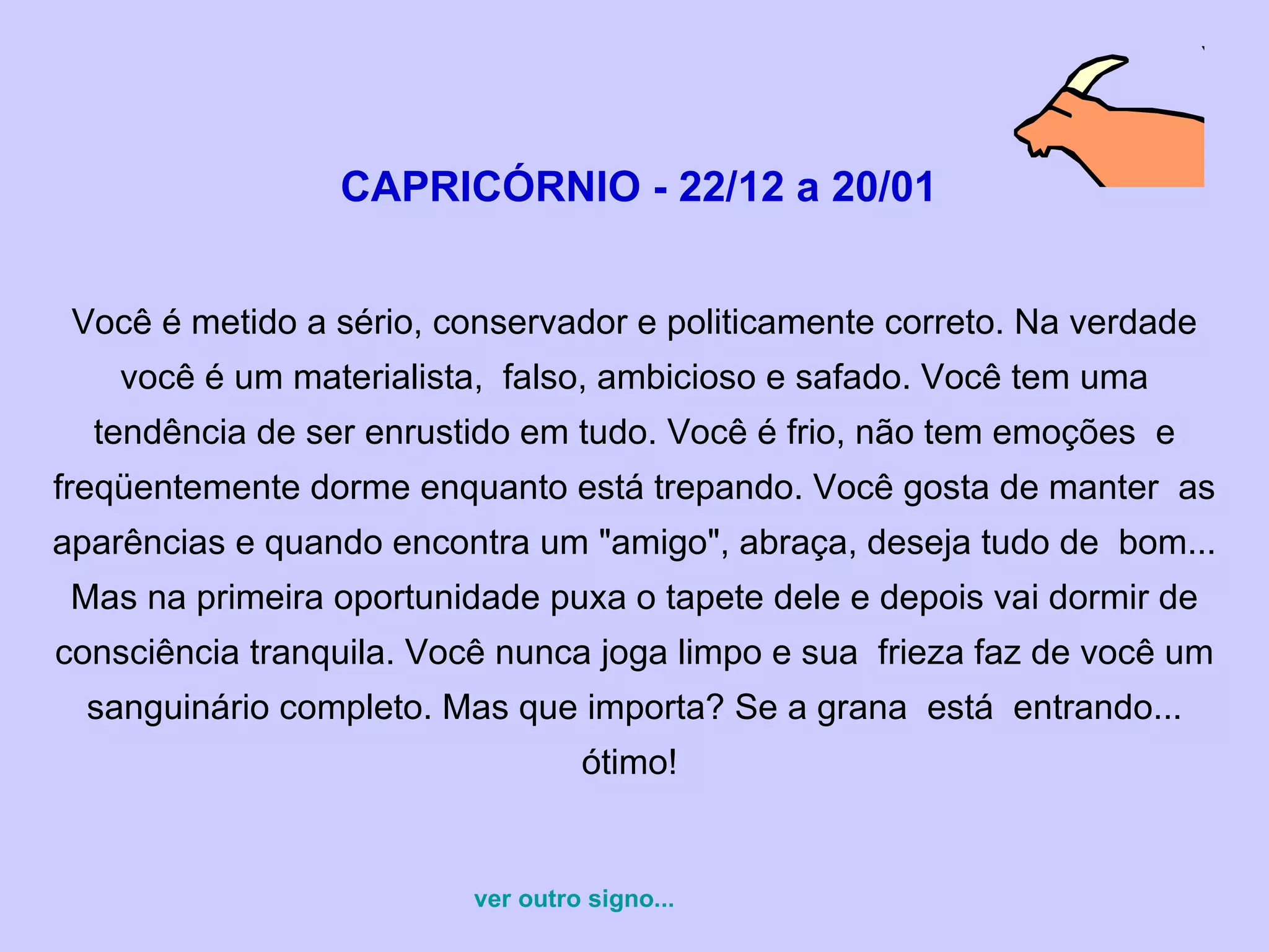   CAPRICÓRNIO - 22/12 a 20/01   Você é metido a sério, conservador e politicamente correto. Na verdade você é um materialista,  falso, ambicioso e safado. Você tem uma tendência de ser enrustido em tudo. Você é frio, não tem emoções  e freqüentemente dorme enquanto está trepando. Você gosta de manter  as aparências e quando encontra um "amigo", abraça, deseja tudo de  bom... Mas na primeira oportunidade puxa o tapete dele e depois vai dormir de consciência tranquila. Você nunca joga limpo e sua  frieza faz de você um sanguinário completo. Mas que importa? Se a grana  está  entrando... ótimo!  ver outro signo... 