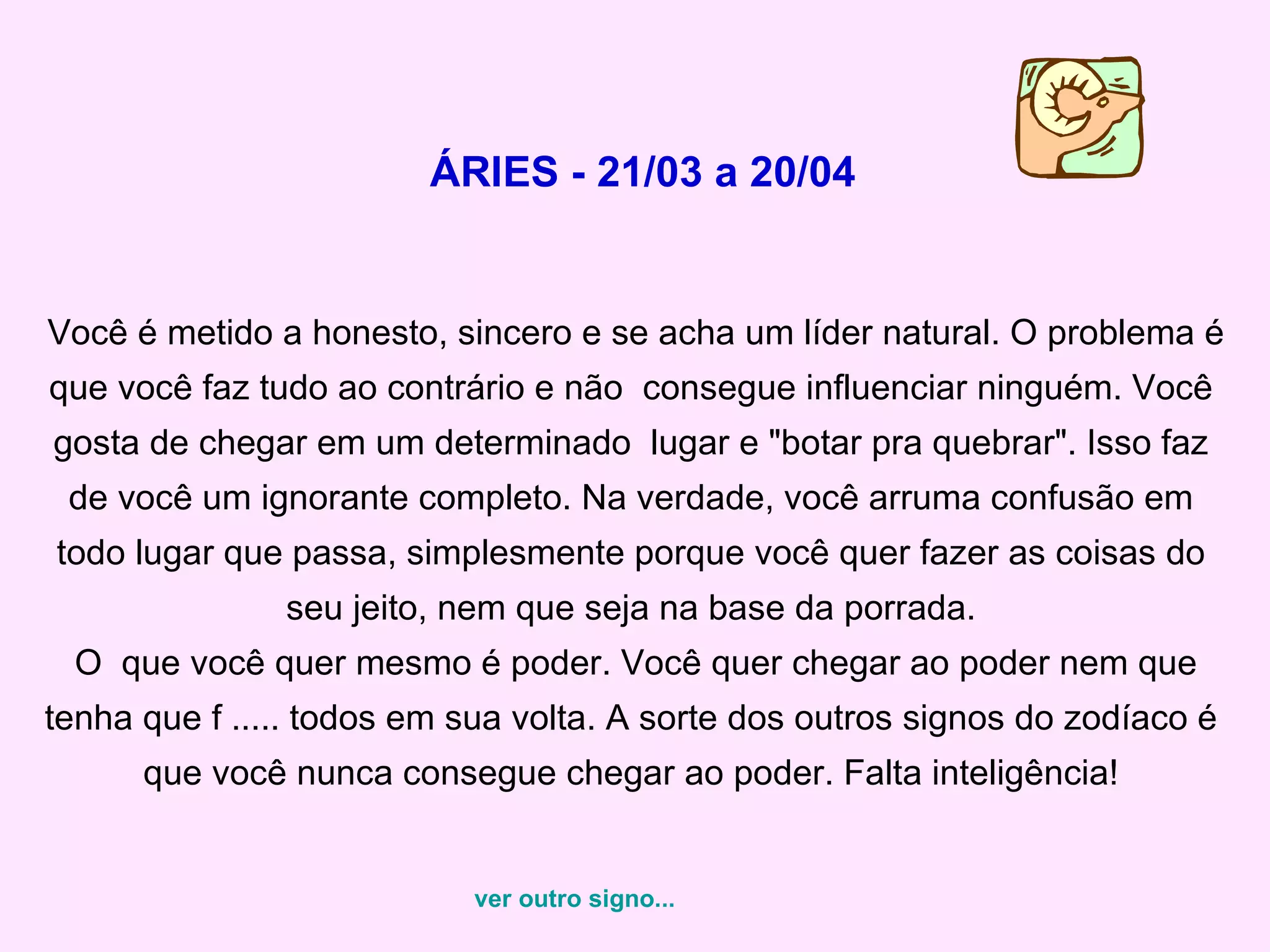 ÁRIES - 21/03 a 20/04 Você é metido a honesto, sincero e se acha um líder natural. O problema é que você faz tudo ao contrário e não  consegue influenciar ninguém. Você gosta de chegar em um determinado  lugar e "botar pra quebrar". Isso faz de você um ignorante completo. Na verdade, você arruma confusão em todo lugar que passa, simplesmente porque você quer fazer as coisas do seu jeito, nem que seja na base da porrada.  O  que você quer mesmo é poder. Você quer chegar ao poder nem que tenha que f ..... todos em sua volta. A sorte dos outros signos do zodíaco é que você nunca consegue chegar ao poder. Falta inteligência! ver outro signo... 