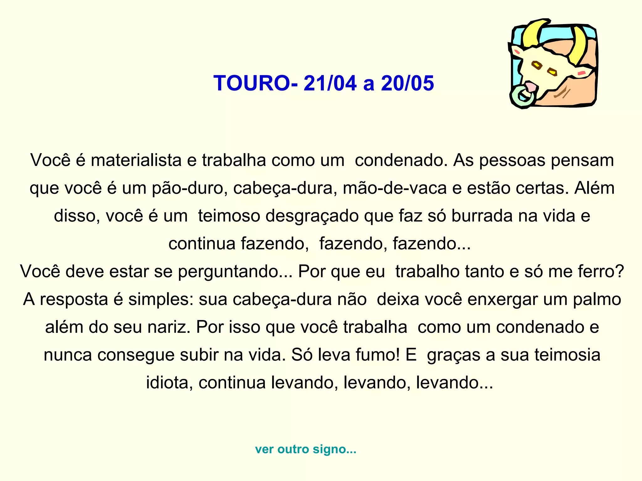   TOURO- 21/04 a 20/05   Você é materialista e trabalha como um  condenado. As pessoas pensam que você é um pão-duro, cabeça-dura, mão-de-vaca e estão certas. Além disso, você é um  teimoso desgraçado que faz só burrada na vida e continua fazendo,  fazendo, fazendo...  Você deve estar se perguntando... Por que eu  trabalho tanto e só me ferro? A resposta é simples: sua cabeça-dura não  deixa você enxergar um palmo além do seu nariz. Por isso que você trabalha  como um condenado e nunca consegue subir na vida. Só leva fumo! E  graças a sua teimosia idiota, continua levando, levando, levando...  ver outro signo... 