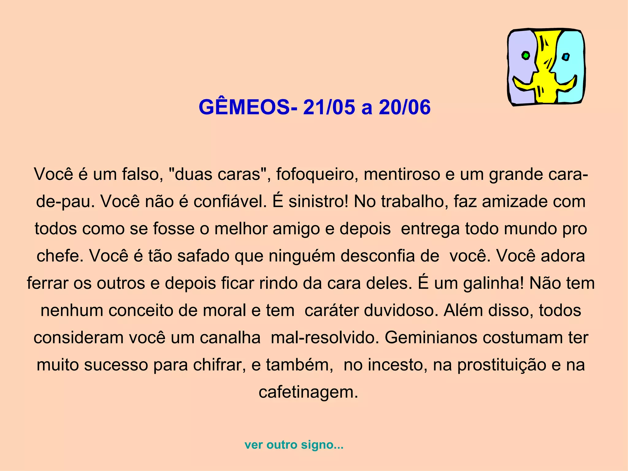 GÊMEOS- 21/05 a 20/06   Você é um falso, "duas caras", fofoqueiro, mentiroso e um grande cara-de-pau. Você não é confiável. É sinistro! No trabalho, faz amizade com todos como se fosse o melhor amigo e depois  entrega todo mundo pro chefe. Você é tão safado que ninguém desconfia de  você. Você adora ferrar os outros e depois ficar rindo da cara deles. É um galinha! Não tem nenhum conceito de moral e tem  caráter duvidoso. Além disso, todos consideram você um canalha  mal-resolvido. Geminianos costumam ter muito sucesso para chifrar, e também,  no incesto, na prostituição e na cafetinagem.  ver outro signo... 