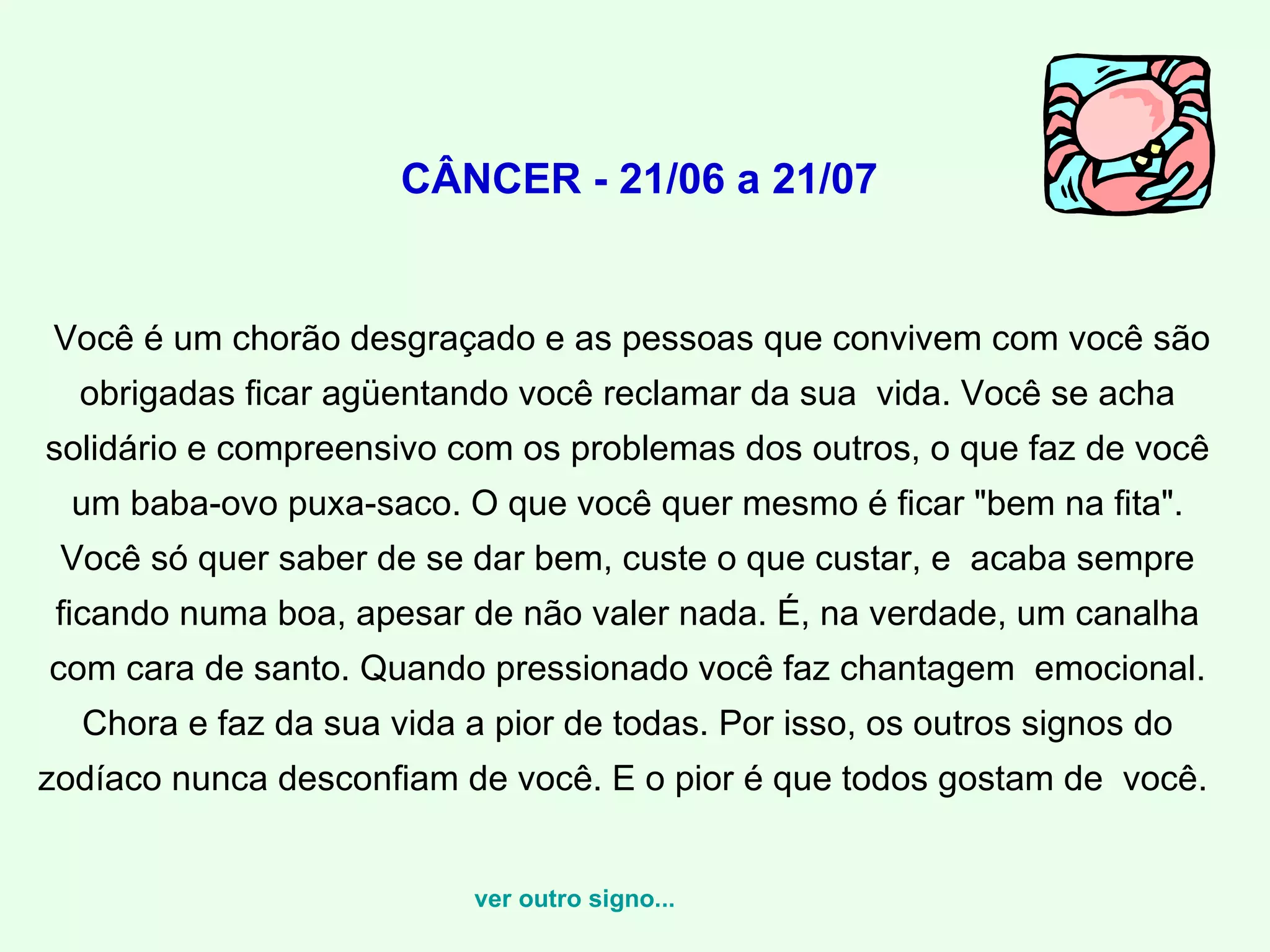   CÂNCER - 21/06 a 21/07 Você é um chorão desgraçado e as pessoas que convivem com você são obrigadas ficar agüentando você reclamar da sua  vida. Você se acha solidário e compreensivo com os problemas dos outros, o que faz de você um baba-ovo puxa-saco. O que você quer mesmo é ficar "bem na fita". Você só quer saber de se dar bem, custe o que custar, e  acaba sempre ficando numa boa, apesar de não valer nada. É, na verdade, um canalha com cara de santo. Quando pressionado você faz chantagem  emocional. Chora e faz da sua vida a pior de todas. Por isso, os outros signos do zodíaco nunca desconfiam de você. E o pior é que todos gostam de  você.    ver outro signo... 