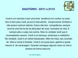   SAGITÁRIO - 22/11 a 21/12  Você é um otimista e tem uma forte  tendência em confiar na sorte.  Isso é bom para você, já que é imprudente,  irresponsável, limitado e não possui nenhum talento. Como não tem  competência, sempre arruma uma forma de se desculpar de suas  burradas na vida. E sempre põe a culpa nos outros. Mas na verdade você que é incompetente mesmo. Você é um teimoso, ambicioso e metidinho.   Na verdade, você é um idiota fracassado. Além do mais, seu conceito de  ética e moral é limitado. Você é um puxa-saco, galinha e gosta mesmo é  de sacanagem. Quando consegue alguma coisa na vida é sempre de forma obscura.  ver outro signo... 