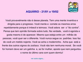 AQUÁRIO - 21/01 a 19/02   Você provavelmente não é desse planeta. Tem uma mente inventiva e dirigida para o progresso. Você mente e  comete os mesmos erros repetidamente porque é imbecil e teimoso. Você adora  ser  o "do contra". Pensa que tem opinião formada sobre tudo. Na verdade,  você é egoísta e gosta mesmo é de aparecer. Mesmo que esteja entre um  milhão de pessoas, você quer ser o diferente. Você nunca segue os  padrões. Isso faz de você um metido nojento. Você se acha o moderninho.  Acha que  está a frente dos outros signos do zodíaco. Você não tem nenhuma moral.  Se você for homem deve ser um galinha  e, se for mulher, aposto que nem perguntou o nome do último cara com quem dormiu! ver outro signo... 