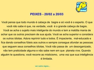 PEIXES - 20/02 a 20/03  Você pensa que todo mundo é cabeça de  bagre e só você é o esperto. O que você não sabe é que, na verdade, você  é o grande cabeça de bagre. Você se acha o sujeito mais inteligente do mundo e tem a maldita mania de achar que os outros precisam de sua ajuda. Você se acha superior e considera os outros idiotas. Adora reprimir tudo e todos. É impaciente,  mal-educado e fica dando conselhos fúteis aos outros e sempre consegue afundar as pessoas que seguem seus conselhos idiotas. Você não passa de  um desorganizado, não tem praticidade alguma e não sabe nem em que  planeta vive. Quando alguém te questiona, você recorre ao misticismo,  uma vez que sua inteligência é limitada.  ver outro signo... 