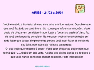ÁRIES - 21/03 a 20/04 Você é metido a honesto, sincero e se acha um líder natural. O problema é que você faz tudo ao contrário e não  consegue influenciar ninguém. Você gosta de chegar em um determinado  lugar e "botar pra quebrar". Isso faz de você um ignorante completo. Na verdade, você arruma confusão em todo lugar que passa, simplesmente porque você quer fazer as coisas do seu jeito, nem que seja na base da porrada.  O  que você quer mesmo é poder. Você quer chegar ao poder nem que tenha que f ..... todos em sua volta. A sorte dos outros signos do zodíaco é que você nunca consegue chegar ao poder. Falta inteligência! ver outro signo... 