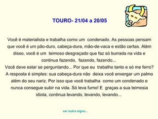   TOURO- 21/04 a 20/05   Você é materialista e trabalha como um  condenado. As pessoas pensam que você é um pão-duro, cabeça-dura, mão-de-vaca e estão certas. Além disso, você é um  teimoso desgraçado que faz só burrada na vida e continua fazendo,  fazendo, fazendo...  Você deve estar se perguntando... Por que eu  trabalho tanto e só me ferro? A resposta é simples: sua cabeça-dura não  deixa você enxergar um palmo além do seu nariz. Por isso que você trabalha  como um condenado e nunca consegue subir na vida. Só leva fumo! E  graças a sua teimosia idiota, continua levando, levando, levando...  ver outro signo... 