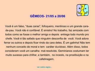 GÊMEOS- 21/05 a 20/06   Você é um falso, "duas caras", fofoqueiro, mentiroso e um grande cara-de-pau. Você não é confiável. É sinistro! No trabalho, faz amizade com todos como se fosse o melhor amigo e depois  entrega todo mundo pro chefe. Você é tão safado que ninguém desconfia de  você. Você adora ferrar os outros e depois ficar rindo da cara deles. É um galinha! Não tem nenhum conceito de moral e tem  caráter duvidoso. Além disso, todos consideram você um canalha  mal-resolvido. Geminianos costumam ter muito sucesso para chifrar, e também,  no incesto, na prostituição e na cafetinagem.  ver outro signo... 