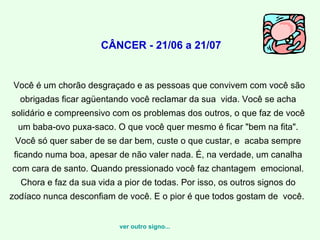   CÂNCER - 21/06 a 21/07 Você é um chorão desgraçado e as pessoas que convivem com você são obrigadas ficar agüentando você reclamar da sua  vida. Você se acha solidário e compreensivo com os problemas dos outros, o que faz de você um baba-ovo puxa-saco. O que você quer mesmo é ficar "bem na fita". Você só quer saber de se dar bem, custe o que custar, e  acaba sempre ficando numa boa, apesar de não valer nada. É, na verdade, um canalha com cara de santo. Quando pressionado você faz chantagem  emocional. Chora e faz da sua vida a pior de todas. Por isso, os outros signos do zodíaco nunca desconfiam de você. E o pior é que todos gostam de  você.    ver outro signo... 