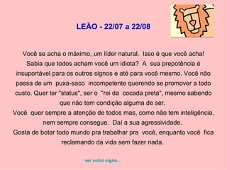 LEÃO - 22/07 a 22/08 Você se acha o máximo, um líder natural.  Isso é que você acha!  Sabia que todos acham você um idiota?  A  sua prepotência é insuportável para os outros signos e até para você mesmo. Você não passa de um  puxa-saco  incompetente querendo se promover a todo custo. Quer ter "status", ser o  "rei da  cocada preta", mesmo sabendo que não tem condição alguma de ser.  Você  quer sempre a atenção de todos mas, como não tem inteligência, nem sempre consegue.  Daí a sua agressividade.  Gosta de botar todo mundo pra trabalhar pra  você, enquanto você  fica reclamando da vida sem fazer nada.  ver outro signo... 