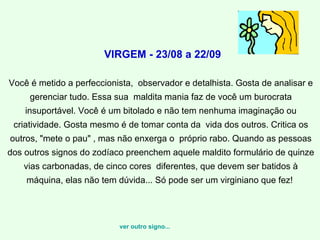 VIRGEM - 23/08 a 22/09   Você é metido a perfeccionista,  observador e detalhista. Gosta de analisar e gerenciar tudo. Essa sua  maldita mania faz de você um burocrata insuportável. Você é um bitolado e não tem nenhuma imaginação ou criatividade. Gosta mesmo é de tomar conta da  vida dos outros. Critica os outros, "mete o pau" , mas não enxerga o  próprio rabo. Quando as pessoas dos outros signos do zodíaco preenchem aquele maldito formulário de quinze vias carbonadas, de cinco cores  diferentes, que devem ser batidos à máquina, elas não tem dúvida... Só pode ser um virginiano que fez!  ver outro signo... 