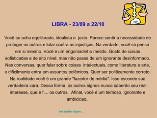 LIBRA - 23/09 a 22/10  Você se acha equilibrado, idealista e  justo. Parece sentir a necessidade de proteger os outros e lutar contra as injustiças. Na verdade, você só pensa em si mesmo. Você é um engomadinho metido. Gosta de coisas sofisticadas e de alto nível, mas não passa de um ignorante desinformado. Nas conversas, quer falar sobre coisas  intelectuais, como literatura e arte, e dificilmente entra em assuntos polêmicos. Quer ser politicamente correto. Na realidade você é um grande "fazedor de média". Isso esconde sua verdadeira cara. Dessa forma, os outros signos nunca saberão seu real  interesse, que é f.... os outros.  Afinal, você é um teimoso, ignorante e ambicioso.  ver outro signo... 