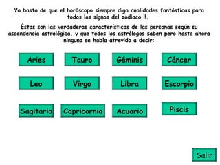 Ya basta de que el horóscopo siempre diga cualidades fantásticas para todos los signos del zodiaco !!.  Éstas son las verdaderas características de las personas según su ascendencia astrológica, y que todos los astrólogos saben pero hasta ahora ninguno se había atrevido a decir: Aries Tauro Géminis Cáncer Leo Piscis Acuario Capricornio Sagitario Escorpio Libra Virgo Salir 