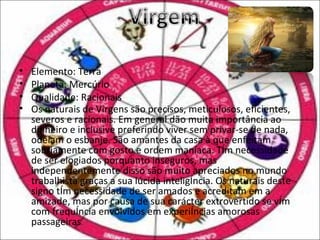 •   Elemento: Terra
•   Planeta: Mercúrio
•   Qualidade: Racionais
•   Os naturais de Virgens são precisos, meticulosos, eficientes,
    severos e racionais. Em general dão muita importância ao
    dinheiro e inclusive preferindo viver sem privar-se de nada,
    odeiam o esbanje. São amantes da casa à que enfeitam
    sobriamente com gosto e ordem maníaca. Têm necessidade
    de ser elogiados porquanto inseguros, mas
    independentemente disso são muito apreciados no mundo
    trabalhista graças a sua lúcida inteligência. Os naturais deste
    signo têm necessidade de ser amados e acreditam em a
    amizade, mas por causa de sua carácter extrovertido se vêm
    com frequência envolvidos em experiências amorosas
    passageiras.
 