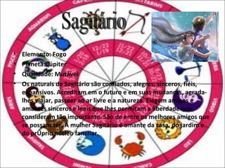 •   Elemento: Fogo
•   Planeta: Júpiter
•   Qualidade: Mutável
•   Os naturais de Sagitário são confiados, alegres, sinceros, fiéis,
    expansivos. Acreditam em o futuro e em suas mudanças, agrada-
    lhes viajar, passear ao ar livre e a natureza. Elegem amigos e
    amantes sinceros e leais que lhes permitam a liberdade que
    consideram tão importante. São de entre os melhores amigos que
    se possam ter. A mulher Sagitário é amante da casa, do jardim e
    do próprio núcleo familiar.
 