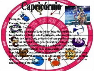 •   Elemento: Terra
•   Planeta: Saturno
•   Qualidade: Cardial
•   Capricórnio é ambicioso, decidido, frio, melancólico. É
    trabalhador e a fadiga não lhe assusta, sabe sacrificar-se. Os
    naturais de Capricórnio programam com paciência e precisão seu
    futuro e as metas a conseguir. Para atingir um objectivo em
    concreto estão dispostos a tudo e sem pedir ajuda a ninguém. São
    fechados e introvertidos com improvisados arrebates de
    impulsividade. Características fundamentais neles são a timidez e
    a insegurança. Ambas qualidades desaparecem quando se sentem
    queridos e apreciados. No amor são sérios, constantes e fiéis mas
    não são muito afectuosos.
 