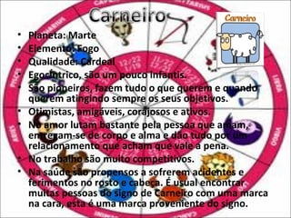 •   Planeta: Marte
•   Elemento: Fogo
•   Qualidade: Cardeal
•   Egocêntrico, são um pouco infantis.
•   São pioneiros, fazem tudo o que querem e quando
    querem atingindo sempre os seus objetivos.
•   Otimistas, amigáveis, corajosos e ativos.
•   No amor lutam bastante pela pessoa que amam,
    entregam-se de corpo e alma e dão tudo por um
    relacionamento que acham que vale a pena.
•   No trabalho são muito competitivos.
•   Na saúde são propensos a sofrerem acidentes e
    ferimentos no rosto e cabeça. É usual encontrar
    muitas pessoas do signo de Carneiro com uma marca
    na cara, esta é uma marca proveniente do signo.
 