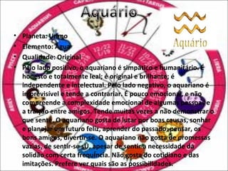 •   Planeta: Urano
•   Elemento: Água
•   Qualidade: Original
•   Pelo lado positivo, o aquariano é simpático e humanitário. É
    honesto e totalmente leal; é original e brilhante; é
    independente e intelectual. Pelo lado negativo, o aquariano é
    imprevisível e tende a contrariar. É pouco emocional, e não
    compreende a complexidade emocional de algumas pessoas e
    a traição entre amigos. Tende muitas vezes a não demonstrar o
    que sente. O aquariano gosta de lutar por boas causas, sonhar
    e planejar um futuro feliz, aprender do passado, pensar, os
    bons amigos, divertir-se. O aquariano não gosta de promessas
    vazias, de sentir-se só, apesar de sentir a necessidade da
    solidão com certa frequência. Não gosta do cotidiano e das
    imitações. Prefere ver quais são as possibilidades.
 