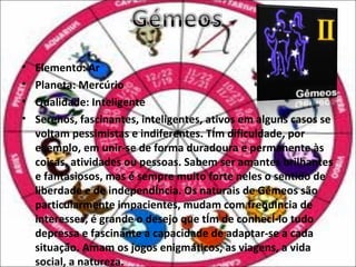 •   Elemento: Ar
•   Planeta: Mercúrio
•   Qualidade: Inteligente
•   Serenos, fascinantes, inteligentes, ativos em alguns casos se
    voltam pessimistas e indiferentes. Têm dificuldade, por
    exemplo, em unir-se de forma duradoura e permanente às
    coisas, atividades ou pessoas. Sabem ser amantes brilhantes
    e fantasiosos, mas é sempre muito forte neles o sentido de
    liberdade e de independência. Os naturais de Gémeos são
    particularmente impacientes, mudam com frequência de
    interesses, é grande o desejo que têm de conhecê-lo tudo
    depressa e fascinante a capacidade de adaptar-se a cada
    situação. Amam os jogos enigmáticos, as viagens, a vida
    social, a natureza.
 