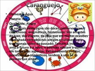 •   Elemento: Água
•   Planeta: Lua
•   Qualidade: Alegre
•   Os naturais deste signo são doces, conservadores,
    caprichosos, enigmáticos, fantasiosos. São amantes
    do luxo, das viagens, da casa que em muitas ocasiões
    é enfeitada com objectos antigos e curiosos tanto
    tradicionais como do passado. Temem a incerteza
    ante o futuro e o novo, e ademais odeiam a violência
    em todos seus aspectos. Extremamente tímidos,
    possessivos e românticos, tendem a unir-se às
    pessoas que amam.
 