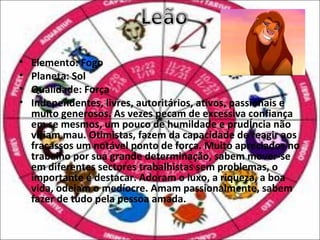 •   Elemento: Fogo
•   Planeta: Sol
•   Qualidade: Força
•   Independentes, livres, autoritários, ativos, passionais e
    muito generosos. As vezes pecam de excessiva confiança
    em se mesmos, um pouco de humildade e prudência não
    viriam mau. Otimistas, fazem da capacidade de reagir aos
    fracassos um notável ponto de força. Muito apreciados no
    trabalho por sua grande determinação, sabem mover-se
    em diferentes sectores trabalhistas sem problemas, o
    importante é destacar. Adoram o luxo, a riqueza, a boa
    vida, odeiam o medíocre. Amam passionalmente, sabem
    fazer de tudo pela pessoa amada.
 