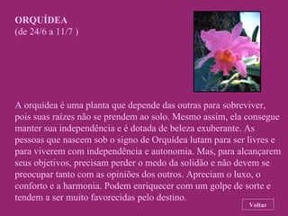 ORQUÍDEA (de 24/6 a 11/7 ) A orquídea é uma planta que depende das outras para sobreviver,  pois suas raízes não se prendem ao solo. Mesmo assim, ela consegue manter sua independência e é dotada de beleza exuberante. As pessoas que nascem sob o signo de Orquídea lutam para ser livres e para viverem com independência e autonomia. Mas, para alcançarem seus objetivos, precisam perder o medo da solidão e não devem se preocupar tanto com as opiniões dos outros. Apreciam o luxo, o conforto e a harmonia. Podem enriquecer com um golpe de sorte e tendem a ser muito favorecidas pelo destino. Voltar 