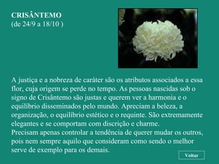 CRISÂNTEMO (de 24/9 a 18/10 ) A justiça e a nobreza de caráter são os atributos associados a essa flor, cuja origem se perde no tempo. As pessoas nascidas sob o signo de Crisântemo são justas e querem ver a harmonia e o equilíbrio disseminados pelo mundo. Apreciam a beleza, a organização, o equilíbrio estético e o requinte. São extremamente elegantes e se comportam com discrição e charme.  Precisam apenas controlar a tendência de querer mudar os outros, pois nem sempre aquilo que consideram como sendo o melhor serve de exemplo para os demais. Voltar 