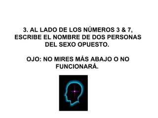  
 
 3. AL LADO DE LOS NÚMEROS 3 & 7, 
ESCRIBE EL NOMBRE DE DOS PERSONAS 
DEL SEXO OPUESTO. 
OJO: NO MIRES MÁS ABAJO O NO 
FUNCIONARÁ. 
 
 
