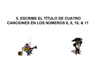  5. ESCRIBE EL TÍTULO DE CUATRO 
CANCIONES EN LOS NÚMEROS 8, 9, 10, & 11
 