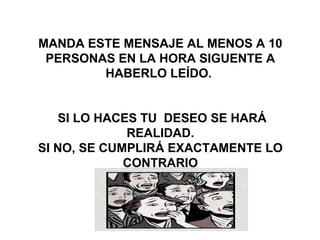   
MANDA ESTE MENSAJE AL MENOS A 10 
PERSONAS EN LA HORA SIGUENTE A 
HABERLO LEÍDO. 
 SI LO HACES TU  DESEO SE HARÁ 
REALIDAD.
SI NO, SE CUMPLIRÁ EXACTAMENTE LO 
CONTRARIO
 