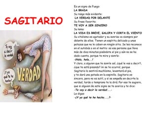 SAGITARIO Es un signo de Fuego:   LA BRASA Su rasgo más evidente: LA VERDAD POR DELANTE Su frase favorita:  TE VOY A SER SINCERO Su lema:  LA VIDA ES BREVE, GALOPA Y CORTA EL VIENTO Su vitalismo es agotador y su sonrisa va siempre por  delante de ellos. Tienen un espíritu delicado y unas  patazas que no le caben en ningún sitio. Se les reconoce  en el autobús o en el metro: es esa persona que lleva  más de diez minutos pisándote el pie y aún no se ha  dado cuenta, porque te mira y sonríe: - ¡Hola, hola,..! Y claro, a alguien que te sonríe así, ¿qué le vas a decir?,  ¿que te está pisando? ¡ni se te ocurra!, porque  Sagitario lo sentirá muchísimo, levantará el pie,  y te dará una patada en la espinilla. Sagitario es  sincero, pero no es sutil, y si se empeña en decirte la  verdad, tarde o temprano te la dirá. Por eso te sugiero,  que si alguien de este signo se te acerca y te dice: - Te voy a decir la verdad... .- Le digas: - ¿Y yo qué te he hecho....? - 