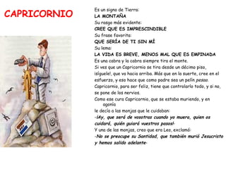 CAPRICORNIO Es un signo de Tierra:   LA MONTAÑA Su rasgo más evidente:  CREE QUE ES IMPRESCINDIBLE Su frase favorita:  QUE SERÍA DE TI SIN MÍ Su lema:  LA VIDA ES BREVE, MENOS MAL QUE ES EMPINADA Es una cabra y la cabra siempre tira el monte.  Si ves que un Capricornio se tira desde un décimo piso,  ¡síguele!, que va hacia arriba. Más que en la suerte, cree en el  esfuerzo, y eso hace que como padre sea un pelín  pesao . Capricornio, para ser feliz, tiene que controlarlo todo, y si no,  se pone de los nervios.  Como ese cura Capricornio, que se estaba muriendo, y en agonía  le decía a las monjas que le cuidaban: - ¡Ay, que será de vosotras cuando yo muera, quien os  cuidará, quién guiará vuestros pasos! - Y una de las monjas, creo que era Leo, exclamó: - No se preocupe su Santidad, que también murió Jesucristo  y hemos salido adelante - 