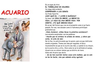 ACUARIO Es un signo de Aire:   EL TORBELLINO DE COLORES Su rasgo más evidente:   SORPRENDER A LOS DEMÁS Su frase favorita:   ¿HOY QUÉ ES...? ¿AYER O MAÑANA? Su lema:  LA VIDA ES BREVE, LA BREVE ES  VIDA, LA VIDA ES UNA BREVE VIDA. POR  CIERTO, ¿TÚ QUÉ  BREVES  VIDA? Es un ser del futuro que vive en el presente como si ya fuera  pasado. Por eso, nos saludan como si fuéramos prototipos  prehistóricos: - ¡Hola Jurásico!, ¿Cómo llevas tu primitiva existencia? - Les encanta sorprender con las palabras: - Anoche que no estabas te echaba de menos, y ahora que  estás, te echo de más - No te líes, te está diciendo que te quiere, pero es que disfrutan  siendo originales. Tienen una idea por segundo; el único  inconveniente es que se le ocurre una idea, y cuando la va a hacer,  se le ocurre otra, y otra,...Pero como no se le estimule el cuerpo,  Acuario se va a mover menos que un árbitro de tenis.  Como ese Acuario que decía: -  Se me han ocurrido tantas cosas esta mañana, que no solo  no las he hecho, sino que además estoy agotado - 