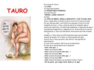 TAURO Es un signo de Tierra: LA CASA Su rasgo más evidente: LA INAGOTABLE PACIENCIA Su frase favorita: PIENSO, LUEGO  INSISTO Su lema: LA VIDA ES BREVE, GÓZALA DESPACITO Y ASÍ TE DURA MÁS Tauro, cuando anda, no levanta un pie si el otro no lo tiene en el suelo.  Por eso, más que andar, crea historia en cada paso. Aries se tira del  trampolín sin mirar, y Tauro, antes de subirse al trampolín, sabe el  nombre del constructor, los materiales empleados, la capacidad de agua y  los grados de temperatura, y después se tira. Aries actúa en la vida con  determinación, y Tauro con obstinación. Aries quiere que todo el mundo le  obedezca, y Tauro tiene una infinita paciencia para que los demás  cambien de opinión. Por lo tanto, su relación podría ser ésta: Aries le dice a Tauro que está a diez metros:  ¡Ven aquí!  Eso es  determinación. A lo que Tauro contesta:  ¡No!  Y eso ya es obstinación. El resto de la relación podría ser la siguiente: - Aries :  ¡Ven aquí...! - Tauro : (sin moverse)  ¡No! - Aries : (avanza dos pasos)  ¡Ven aquí...! - Tauro : (sin moverse)  ¡No! - Aries : (avanza dos pasos)  ¡Ven aquí...! - Tauro : (sin moverse)  ¡No! - Aries : (avanza dos pasos y se encuentra frente a Tauro) ¡Así me gusta, que vengas hasta donde yo te digo! 