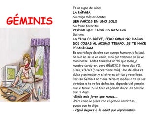 GÉMINIS Es un signo de Aire:   LA RÁFAGA Su rasgo más evidente:  SER VARIOS EN UNO SOLO Su frase favorita:  VERDAD QUE TODO ES MENTIRA Su lema:  LA VIDA ES BREVE, PERO COMO NO HAGAS DOS COSAS AL MISMO TIEMPO, SE TE HACE PESADÍSIMA Es una ráfaga de aire con cuerpo humano, a la cual,  no solo no se la ve venir, sino que tampoco se la ve  marcharse. Todos tenemos un YO que maneja  nuestro carácter, pero GÉMINIS tiene dos YO,  o sea, YO-YO (a veces tiene más). Uno de ellos es  dulce y animador, y el otro es crítico y revoltoso.  Por eso Géminis no tiene término medio: o te ve las  virtudes o te ve los defectos, depende del gemelo  que le toque. Si le toca el gemelo dulce, es posible  que te diga: - Estás más joven que nunca.… -Pero como le pilles con el gemelo revoltoso,  puede que te diga: -  Ojalá llegues a la edad que representas - 