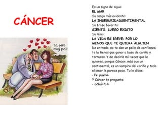 CÁNCER Es un signo de Agua:  EL MAR Su rasgo más evidente:  LA INSEGURIDADSENTIMENTAL Su frase favorita:   SIENTO, LUEGO EXISTO Su lema:  LA VIDA ES BREVE; POR LO  MENOS QUE TE QUIERA ALGUIEN De entrada, no te dan un pelín de confianza;  te la tienes que ganar a base de cariño y  ternuras. Y de decirle mil veces que le  quieres, porque Cáncer, más que un  sentimental, es un vampiro del cariño y todo  el amor le parece poco. Tu le dices: - Te quiero - Y Cáncer te pregunta: -  ¿Cuánto? - 