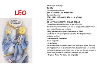 LEO Es un signo de Fuego:  EL SOL Su rasgo más evidente: SER EL CENTRO DE ATENCIÓN Su frase favorita:   PERO SIGO SIENDO EL REY (o LA REINA) Su lema:  SI LA VIDA ES BREVE, SÁCALE BRILLO Leo es la estrella del Zodíaco, la que más brilla.  Se les distingue fácilmente; es ese (o esa) que se queda mirando  a un foco al tiempo que exclama: - ¡Hay que ver la luz que estoy dando al foco! - Leo tiene un alto concepto de sí mismo. A ti te presentan a  un Leo y le dices: - Encantado de conocerte - Y Leo responde: - Lo entiendo - Se les descubre fácilmente en la calle porque no andan: desfilan  en una pasarela. Y si la calle está llena de comercios, Leo andará  mirando los escaparates, no para ver lo que hay dentro, sino para  verse reflejado en los cristales, al tiempo que exclama: - Si yo no fuera tan caro, me compraba - 