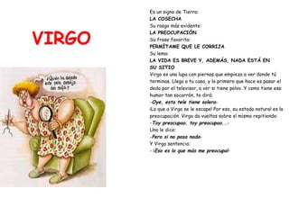 VIRGO Es un signo de Tierra: LA COSECHA Su rasgo más evidente: LA PREOCUPACIÓN Su frase favorita:  PERMÍTAME QUE LE CORRIJA Su lema:   LA VIDA ES BREVE Y, ADEMÁS, NADA ESTÁ EN SU SITIO Virgo es una lupa con piernas que empieza a ver donde tú  terminas. Llega a tu casa, y lo primero que hace es pasar el  dedo por el televisor, a ver si tiene polvo. Y como tiene ese  humor tan socarrón, te dirá: - Oye, esta tele tiene solera - ¡Lo que a Virgo se le escape! Por eso, su estado natural es la  preocupación. Virgo da vueltas sobre sí mismo repitiendo: - Toy preocupao, toy preocupao.. .- Uno le dice: - Pero si no pasa nada - Y Virgo sentencia: - ¡ Eso es lo que más me preocupa! - 